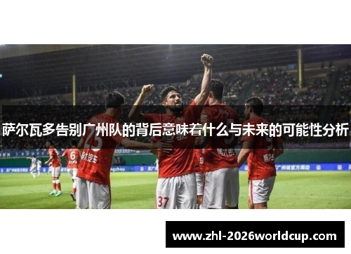 萨尔瓦多告别广州队的背后意味着什么与未来的可能性分析