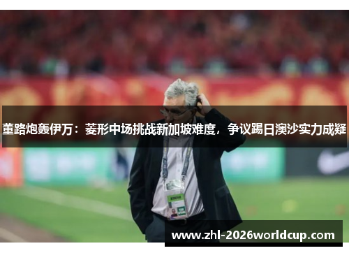 董路炮轰伊万：菱形中场挑战新加坡难度，争议踢日澳沙实力成疑