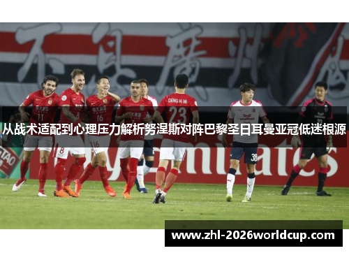 从战术适配到心理压力解析努涅斯对阵巴黎圣日耳曼亚冠低迷根源 从战术适配到心理压力解析努涅斯对阵巴黎圣日耳曼亚冠低迷根源