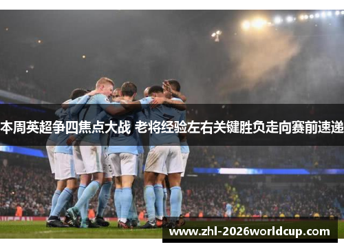 本周英超争四焦点大战 老将经验左右关键胜负走向赛前速递